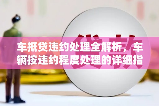 龙里车抵贷违约处理全解析，车辆按违约程度处理的详细指南