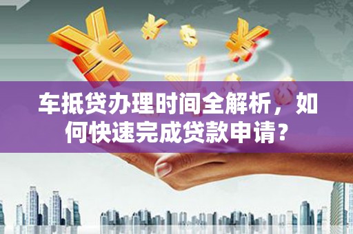 兴安盟车抵贷办理时间全解析，如何快速完成贷款申请？