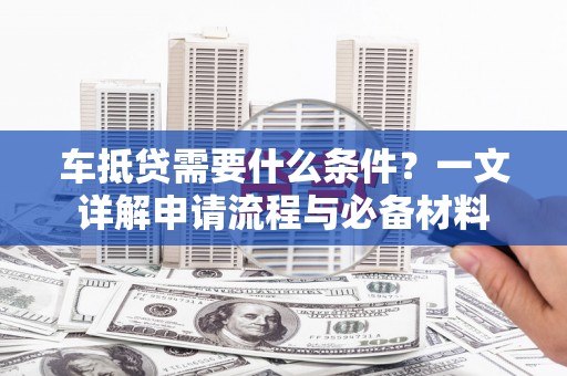 兴安盟车抵贷需要什么条件？一文详解申请流程与必备材料