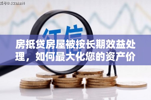 阳泉房抵贷房屋被按长期效益处理，如何最大化您的资产价值？