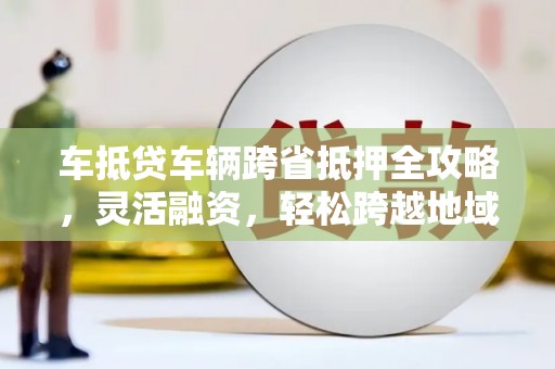 迭部车抵贷车辆跨省抵押全攻略，灵活融资，轻松跨越地域限制