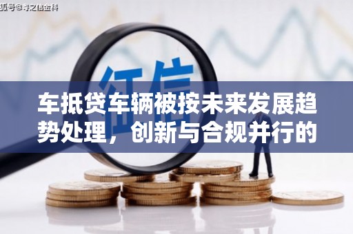 洛阳车抵贷车辆被按未来发展趋势处理，创新与合规并行的新路径