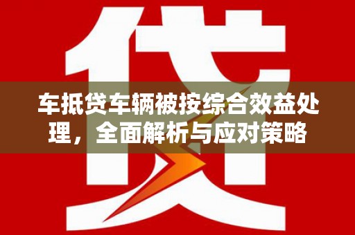 赫山车抵贷车辆被按综合效益处理，全面解析与应对策略