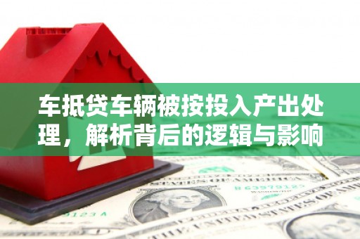 九龙车抵贷车辆被按投入产出处理，解析背后的逻辑与影响