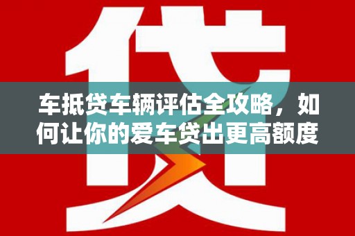 和林格尔车抵贷车辆评估全攻略，如何让你的爱车贷出更高额度？