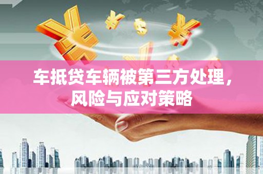 怒江车抵贷车辆被第三方处理，风险与应对策略