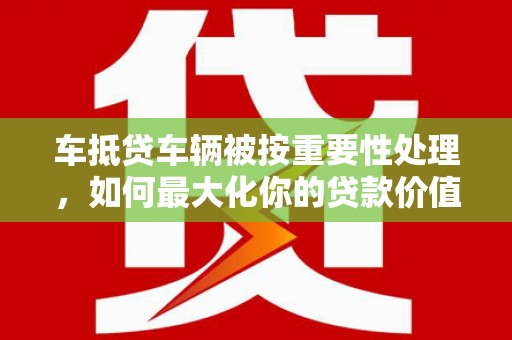 尼玛车抵贷车辆被按重要性处理，如何最大化你的贷款价值？