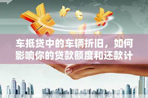 泉港车抵贷中的车辆折旧，如何影响你的贷款额度和还款计划？