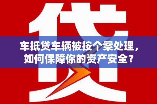 蒙城车抵贷车辆被按个案处理，如何保障你的资产安全？