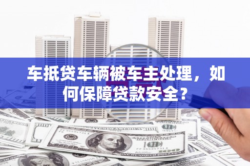 武侯车抵贷车辆被车主处理，如何保障贷款安全？