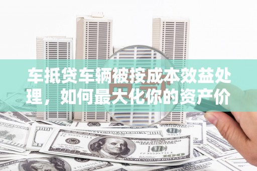 铁西车抵贷车辆被按成本效益处理，如何最大化你的资产价值？