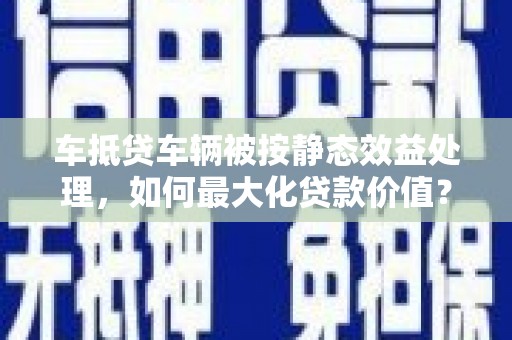 兰溪车抵贷车辆被按静态效益处理，如何最大化贷款价值？