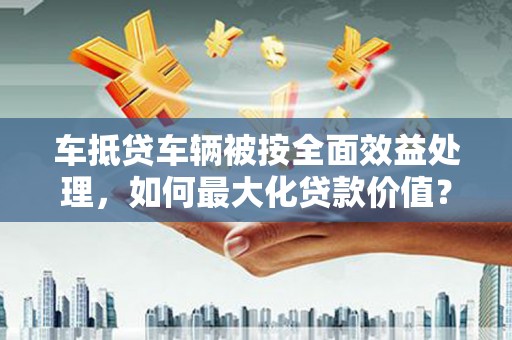 麦盖提车抵贷车辆被按全面效益处理，如何最大化贷款价值？