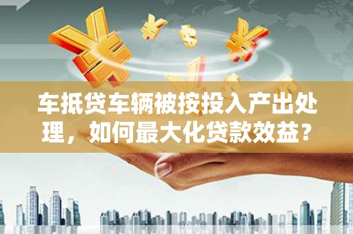 中区车抵贷车辆被按投入产出处理，如何最大化贷款效益？