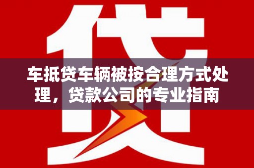 丰原车抵贷车辆被按合理方式处理，贷款公司的专业指南