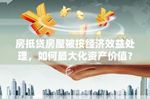 呼和浩特房抵贷房屋被按经济效益处理，如何最大化资产价值？