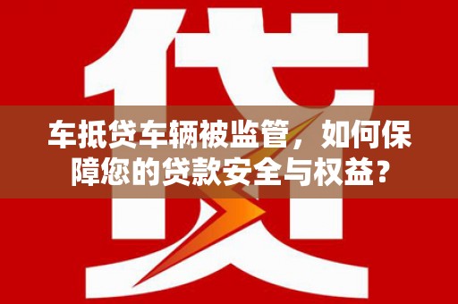 左贡车抵贷车辆被监管，如何保障您的贷款安全与权益？