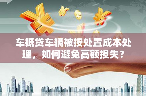 西吉车抵贷车辆被按处置成本处理，如何避免高额损失？