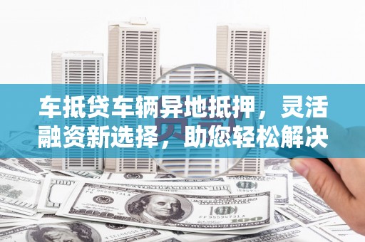 左贡车抵贷车辆异地抵押，灵活融资新选择，助您轻松解决资金难题