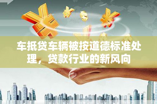 武清车抵贷车辆被按道德标准处理，贷款行业的新风向