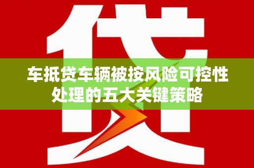 曲靖车抵贷车辆被按风险可控性处理的五大关键策略 曲靖车抵贷车辆被按风险可控性处理的五大关键策略