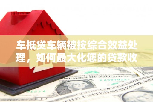 陕县车抵贷车辆被按综合效益处理，如何最大化您的贷款收益？