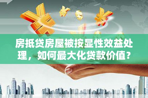 宁武房抵贷房屋被按显性效益处理，如何最大化贷款价值？