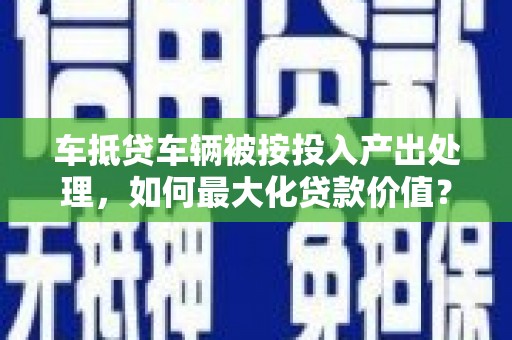 东明车抵贷车辆被按投入产出处理，如何最大化贷款价值？