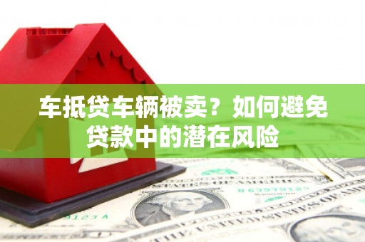 莒光车抵贷车辆被卖？如何避免贷款中的潜在风险