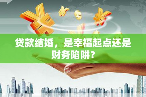 泾河贷款结婚，是幸福起点还是财务陷阱？