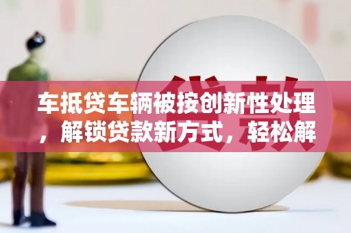 铁锋车抵贷车辆被按创新性处理，解锁贷款新方式，轻松解决资金难题