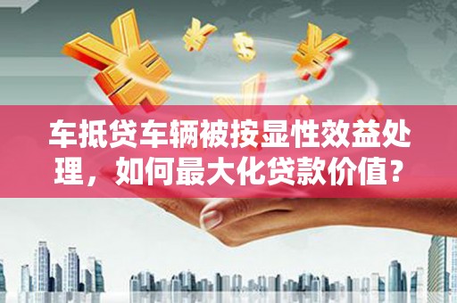 湾里车抵贷车辆被按显性效益处理，如何最大化贷款价值？