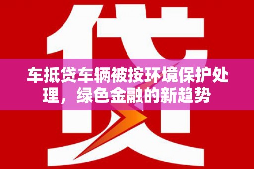 陵川车抵贷车辆被按环境保护处理，绿色金融的新趋势