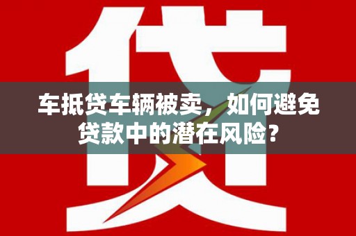 灵石车抵贷车辆被卖，如何避免贷款中的潜在风险？