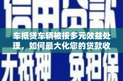 平邑车抵贷车辆被按多元效益处理，如何最大化您的贷款收益？