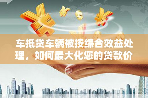 晋中车抵贷车辆被按综合效益处理，如何最大化您的贷款价值？