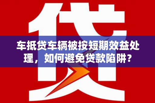 浪卡子车抵贷车辆被按短期效益处理，如何避免贷款陷阱？