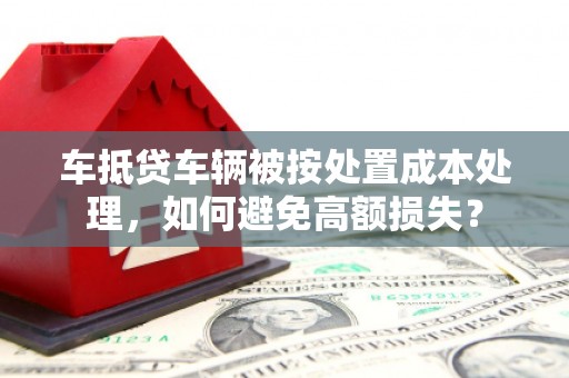南庄车抵贷车辆被按处置成本处理，如何避免高额损失？