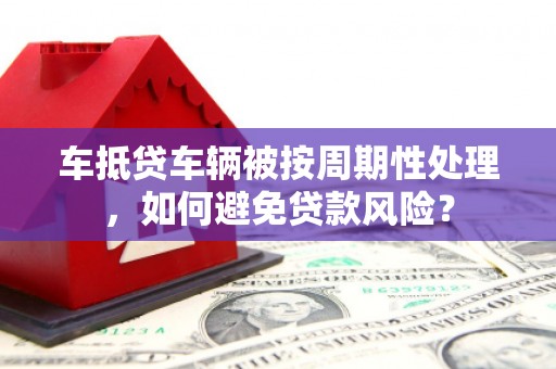 淮南车抵贷车辆被按周期性处理，如何避免贷款风险？
