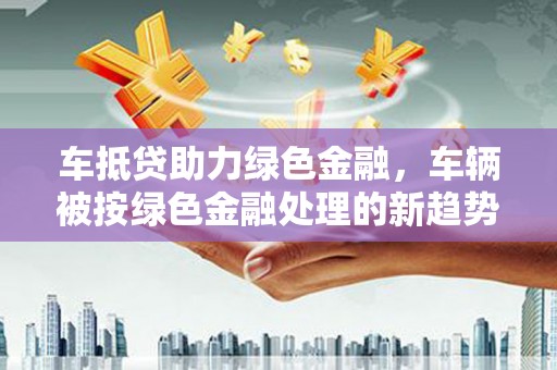 迎江车抵贷助力绿色金融，车辆被按绿色金融处理的新趋势