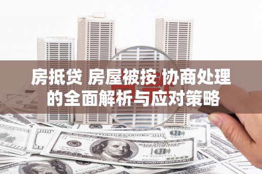 利辛房抵贷 房屋被按 协商处理 的全面解析与应对策略