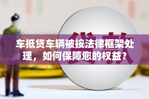 六龟车抵贷车辆被按法律框架处理，如何保障您的权益？