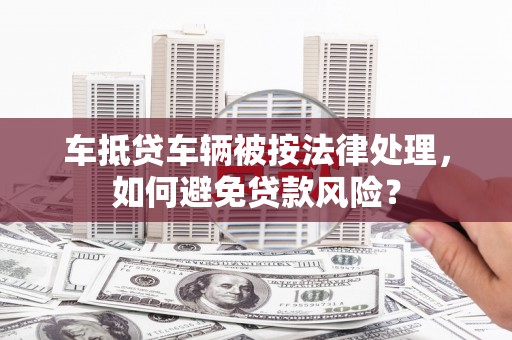 白碱滩车抵贷车辆被按法律处理，如何避免贷款风险？