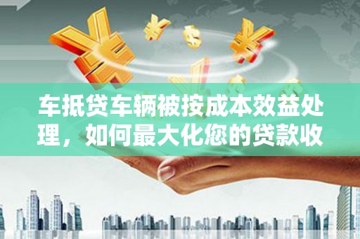 天全车抵贷车辆被按成本效益处理，如何最大化您的贷款收益？