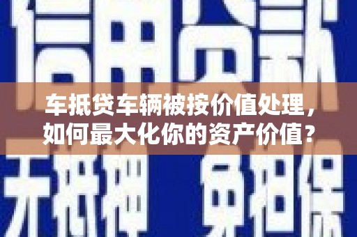 平鲁车抵贷车辆被按价值处理，如何最大化你的资产价值？