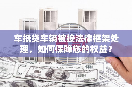 加查车抵贷车辆被按法律框架处理，如何保障您的权益？