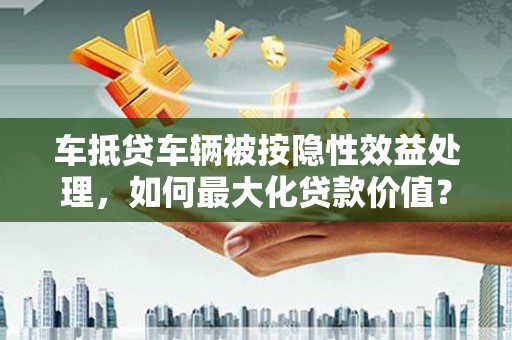 安吉车抵贷车辆被按隐性效益处理，如何最大化贷款价值？