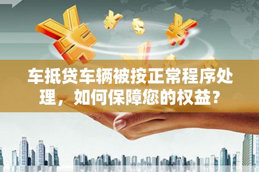 宝安车抵贷车辆被按正常程序处理，如何保障您的权益？