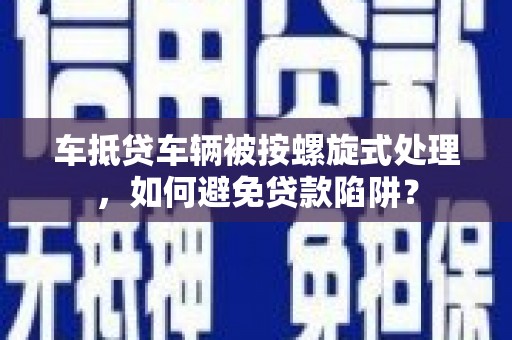 昆山车抵贷车辆被按螺旋式处理，如何避免贷款陷阱？