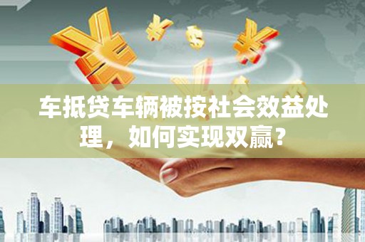 塔城车抵贷车辆被按社会效益处理，如何实现双赢？